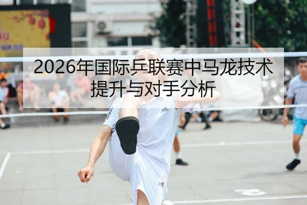 2026年国际乒联赛中马龙技术提升与对手分析