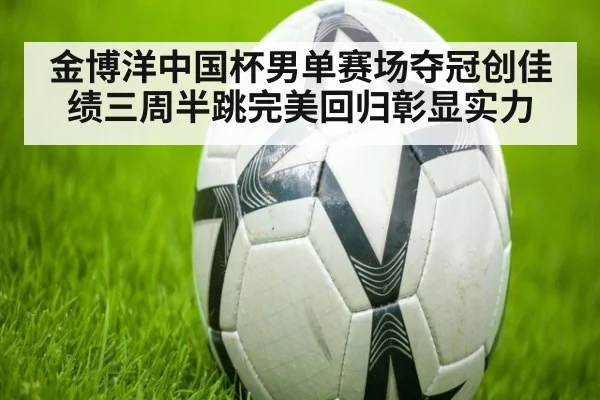 金博洋中国杯男单赛场夺冠创佳绩三周半跳完美回归彰显实力