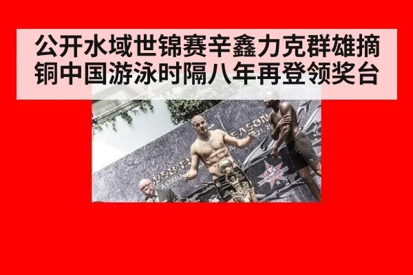 公开水域世锦赛辛鑫力克群雄摘铜中国游泳时隔八年再登领奖台